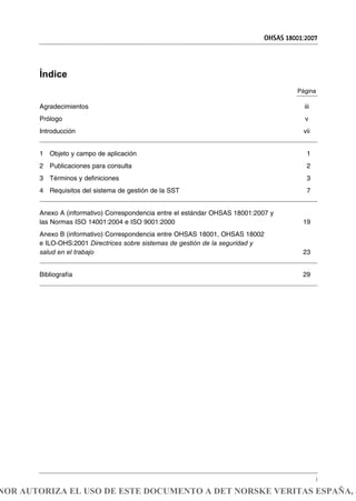 OHSAS 18001:2007
i
Índice
Página
Agradecimientos iii
Prólogo v
Introducción vii
1 Objeto y campo de aplicación 1
2 Publicaciones para consulta 2
3 Términos y definiciones 3
4 Requisitos del sistema de gestión de la SST 7
Anexo A (informativo) Correspondencia entre el estándar OHSAS 18001:2007 y
las Normas ISO 14001:2004 e ISO 9001:2000 19
Anexo B (informativo) Correspondencia entre OHSAS 18001, OHSAS 18002
e ILO-OHS:2001 Directrices sobre sistemas de gestión de la seguridad y
salud en el trabajo 23
Bibliografía 29
NOR AUTORIZA EL USO DE ESTE DOCUMENTO A DET NORSKE VERITAS ESPAÑA, S
 