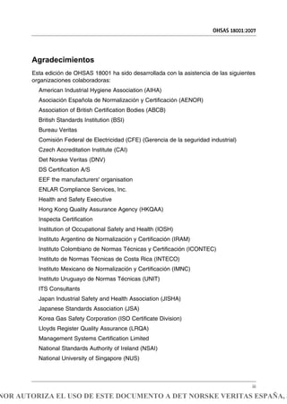 Agradecimientos
Esta edición de OHSAS 18001 ha sido desarrollada con la asistencia de las siguientes
organizaciones colaboradoras:
American Industrial Hygiene Association (AIHA)
Asociación Española de Normalización y Certificación (AENOR)
Association of British Certification Bodies (ABCB)
British Standards Institution (BSI)
Bureau Veritas
Comisión Federal de Electricidad (CFE) (Gerencia de la seguridad industrial)
Czech Accreditation Institute (CAI)
Det Norske Veritas (DNV)
DS Certification A/S
EEF the manufacturers' organisation
ENLAR Compliance Services, Inc.
Health and Safety Executive
Hong Kong Quality Assurance Agency (HKQAA)
Inspecta Certification
Institution of Occupational Safety and Health (IOSH)
Instituto Argentino de Normalización y Certificación (IRAM)
Instituto Colombiano de Normas Técnicas y Certificación (ICONTEC)
Instituto de Normas Técnicas de Costa Rica (INTECO)
Instituto Mexicano de Normalización y Certificación (IMNC)
Instituto Uruguayo de Normas Técnicas (UNIT)
ITS Consultants
Japan Industrial Safety and Health Association (JISHA)
Japanese Standards Association (JSA)
Korea Gas Safety Corporation (ISO Certificate Division)
Lloyds Register Quality Assurance (LRQA)
Management Systems Certification Limited
National Standards Authority of Ireland (NSAI)
National University of Singapore (NUS)
OHSAS 18001:2007
iii
NOR AUTORIZA EL USO DE ESTE DOCUMENTO A DET NORSKE VERITAS ESPAÑA, S
 