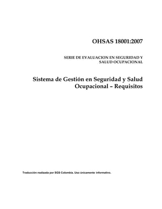 OHSAS 18001:2007
SERIE DE EVALUACION EN SEGURIDAD Y
SALUD OCUPACIONAL
Sistema de Gestión en Seguridad y Salud
Ocupacional – Requisitos
Traducción realizada por SGS Colombia. Uso únicamente informativo.
 