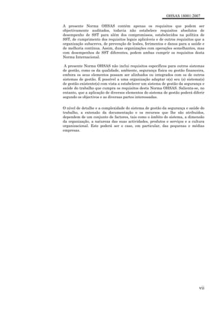 OHSAS 18001:2007
vii
A presente Norma OHSAS contém apenas os requisitos que podem ser
objectivamente auditados, todavia não estabelece requisitos absolutos de
desempenho de SST para além dos compromissos, estabelecidos na política de
SST, de cumprimento dos requisitos legais aplicáveis e de outros requisitos que a
organização subscreva, de prevenção de lesões, ferimentos e danos para a saúde e
de melhoria contínua. Assim, duas organizações com operações semelhantes, mas
com desempenhos de SST diferentes, podem ambas cumprir os requisitos desta
Norma Internacional.
A presente Norma OHSAS não inclui requisitos específicos para outros sistemas
de gestão, como os da qualidade, ambiente, segurança física ou gestão financeira,
embora os seus elementos possam ser alinhados ou integrados com os de outros
sistemas de gestão. É possível a uma organização adaptar o(s) seu (s) sistema(s)
de gestão existente(s) com vista a estabelecer um sistema de gestão da segurança e
saúde do trabalho que cumpra os requisitos desta Norma OHSAS. Salienta-se, no
entanto, que a aplicação de diversos elementos do sistema de gestão poderá diferir
segundo os objectivos e as diversas partes interessadas.
O nível de detalhe e a complexidade do sistema de gestão da segurança e saúde do
trabalho, a extensão da documentação e os recursos que lhe são atribuídos,
dependem de um conjunto de factores, tais como o âmbito do sistema, a dimensão
da organização, a natureza das suas actividades, produtos e serviços e a cultura
organizacional. Este poderá ser o caso, em particular, das pequenas e médias
empresas.
 