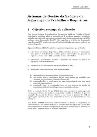 OHSAS 18001:2007
1
Sistemas de Gestão da Saúde e da
Segurança do Trabalho – Requisitos
1 Objectivo e campo de aplicação
Esta Norma da Série de Avaliação da Segurança e Saúde no Trabalho (OHSAS)
especifica os requisitos relativos a um sistema de gestão da segurança e saúde do
trabalho, para permitir que uma organização controle os seus riscos para a SST e
melhore o seu desempenho da SST. Não especifica os critérios de desempenho
específicos da SST, nem fornece especificações detalhadas para a concepção de um
sistema de gestão.
A presente Norma OHSAS é aplicável a qualquer organização que pretenda:
a) estabelecer um sistema de gestão da SST destinado a eliminar ou minimizar o
risco para os trabalhadores e outras partes interessadas que possam ser
expostas a riscos para a SST associados às suas actividades;
b) estabelecer, implementar, manter e melhorar um sistema de gestão da
segurança e saúde do trabalho;
c) assegurar-se da conformidade com a sua política de SST;
d) demonstrar conformidade com esta Norma OHSAS:
1) efectuando uma auto-avaliação e auto-declaração, ou
2) procurando obter a confirmação da sua conformidade por entidades com
interesse na organização, tais como clientes, ou
3) procurando obter a confirmação da sua auto-declaração por uma parte
externa à organização, ou
4) procurando obter a certificação/registo do seu sistema de gestão da
segurança e saúde do trabalho por uma organização externa.
Todos os requisitos desta Norma OHSAS têm como objectivo serem incorporados
em qualquer sistema de gestão da segurança e saúde do trabalho. O grau de
aplicação dependerá de diversos factores, tais como a política de SST da
organização, a natureza das suas actividades e riscos e a complexidade das suas
operações.
Esta Norma OHSAS destina-se preferencialmente à Saúde e à Segurança do
Trabalho e não é seu intento destinar-se a outras áreas da segurança e saúde, tais
como os programas de bem-estar/promoção da saúde, a segurança de produtos, os
danos para a propriedade ou os impactes ambientais.
 