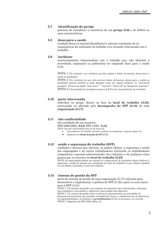 OHSAS 18001:2007
3
3.7 identificação do perigo
processo de reconhecer a existência de um perigo (3.6) e de definir as
suas características.
3.8 dano para a saúde
condição física ou mental identificável e adversa resultante de ou
consequência da realização do trabalho e/ou situação relacionada com o
trabalho.
3.9 incidente
acontecimento(s) relacionado(s) com o trabalho que, não obstante a
severidade, origina(m) ou poderia(m) ter originado dano para a saúde
(3.8).
NOTA 1 Um acidente é um incidente que deu origem a lesões, ferimentos, danos para a
saúde ou fatalidade.
NOTA 2 Um incidente em que não ocorram lesões, ferimentos, danos para a saúde ou
fatalidade (morte) também se pode designar como um "quase acidente" ou “ocorrência
perigosa”. Termos em inglês: “near-miss”, “ “near-hit”, “close call” ou “dangerous ocorrence”.
NOTA 3 Uma situação de emergência (veja-se 4.4.7) é um caso particular de incidente.
3.10 parte interessada
indivíduo ou grupo, dentro ou fora do local de trabalho (3.23),
interessado ou afectado pelo desempenho da SST (3.15) de uma
organização (3.17)
3.11 não conformidade
não satisfação de um requisito
[ISO 9000:2005, 3.6.2; ISO 14001, 3.15]
NOTA Uma não conformidade pode ser um desvio de:
• Procedimentos de trabalho relevantes, práticas, procedimentos, requisitos legais, etc.
• Requisitos do sistema de gestão da SST (3.13).
3.12 saúde e segurança do trabalho (SST)
condições e factores que afectam, ou podem afectar, a segurança e saúde
dos empregados e de outros trabalhadores (incluindo os trabalhadores
temporários e pessoal subcontratado), dos visitantes e de qualquer outra
pessoa que se encontre no local de trabalho (3.23)
NOTA As organizações podem ser sujeitas ao cumprimento de requisitos legais relativos à
segurança e saúde de pessoas nas imediações do local de trabalho ou que estejam expostas
às actividades realizadas no local de trabalho.
3.13 sistema de gestão da SST
parte do sistema de gestão de uma organização (3.17) utilizada para
desenvolver e implementar a política de SST (3.16) e gerir os seus riscos
para a SST (3.21)
NOTA 1 Um sistema de gestão é um conjunto de requisitos inter-relacionados, utilizados
para estabelecer uma política e objectivos e para atingir tais objectivos.
NOTA 2 Um sistema de gestão inclui a estrutura organizacional, as actividades de
planeamento (incluindo, por exemplo, avaliação dos riscos e o estabelecimento de objectivos),
as responsabilidades, as práticas, os procedimentos (3.19), os processos e os recursos.
NOTA 3 Adaptado da ISO 14001:2004, 3.8.
 