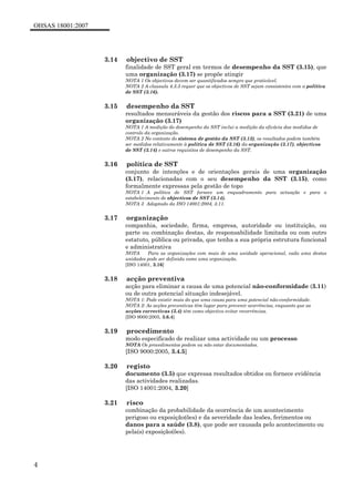 OHSAS 18001:2007
4
3.14 objectivo de SST
finalidade de SST geral em termos de desempenho da SST (3.15), que
uma organização (3.17) se propõe atingir
NOTA 1 Os objectivos devem ser quantificados sempre que praticável.
NOTA 2 A clausula 4.3.3 requer que os objectivos de SST sejam consistentes com a política
de SST (3.16).
3.15 desempenho da SST
resultados mensuráveis da gestão dos riscos para a SST (3.21) de uma
organização (3.17)
NOTA 1 A medição do desempenho da SST inclui a medição da eficácia das medidas de
controlo da organização.
NOTA 2 No contexto do sistema de gestão da SST (3.13), os resultados podem também
ser medidos relativamente à política de SST (3.16) da organização (3.17), objectivos
de SST (3.14) e outros requisitos de desempenho da SST.
3.16 política de SST
conjunto de intenções e de orientações gerais de uma organização
(3.17), relacionadas com o seu desempenho da SST (3.15), como
formalmente expressas pela gestão de topo
NOTA 1 A política de SST fornece um enquadramento para actuação e para o
estabelecimento de objectivos de SST (3.14).
NOTA 3 Adaptado da ISO 14001:2004, 3.11.
3.17 organização
companhia, sociedade, firma, empresa, autoridade ou instituição, ou
parte ou combinação destas, de responsabilidade limitada ou com outro
estatuto, pública ou privada, que tenha a sua própria estrutura funcional
e administrativa
NOTA Para as organizações com mais de uma unidade operacional, cada uma destas
unidades pode ser definida como uma organização.
[ISO 14001, 3.16]
3.18 acção preventiva
acção para eliminar a causa de uma potencial não-conformidade (3.11)
ou de outra potencial situação indesejável.
NOTA 1: Pode existir mais do que uma causa para uma potencial não-conformidade.
NOTA 2: As acções preventivas têm lugar para prevenir ocorrências, enquanto que as
acções correctivas (3.4) têm como objectivo evitar recorrências.
[ISO 9000:2005, 3.6.4]
3.19 procedimento
modo especificado de realizar uma actividade ou um processo
NOTA Os procedimentos podem ou não estar documentados.
[ISO 9000:2005, 3.4.5]
3.20 registo
documento (3.5) que expressa resultados obtidos ou fornece evidência
das actividades realizadas.
[ISO 14001:2004, 3.20]
3.21 risco
combinação da probabilidade da ocorrência de um acontecimento
perigoso ou exposição(ões) e da severidade das lesões, ferimentos ou
danos para a saúde (3.8), que pode ser causada pelo acontecimento ou
pela(s) exposição(ões).
 