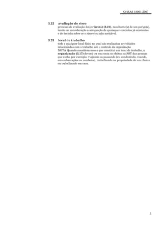 OHSAS 18001:2007
5
3.22 avaliação do risco
processo de avaliação do(s) risco(s) (3.21), resultante(s) de um perigo(s),
tendo em consideração a adequação de quaisquer controlos já existentes
e de decisão sobre se o risco é ou não aceitável.
3.23 local de trabalho
todo e qualquer local físico no qual são realizadas actividades
relacionadas com o trabalho sob o controlo da organização
NOTA Quando considerarmos o que constitui um local de trabalho, a
organização (3.17) deverá ter em conta os efeitos na SST das pessoas
que estão, por exemplo, viajando ou passando (ex. conduzindo, voando,
em embarcações ou comboios), trabalhando na propriedade de um cliente
ou trabalhando em casa.
 