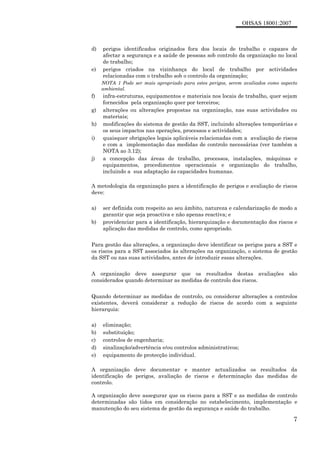 OHSAS 18001:2007
7
d) perigos identificados originados fora dos locais de trabalho e capazes de
afectar a segurança e a saúde de pessoas sob controlo da organização no local
de trabalho;
e) perigos criados na vizinhança do local de trabalho por actividades
relacionadas com o trabalho sob o controlo da organização;
NOTA 1 Pode ser mais apropriado para estes perigos, serem avaliados como aspecto
ambiental.
f) infra-estruturas, equipamentos e materiais nos locais de trabalho, quer sejam
fornecidos pela organização quer por terceiros;
g) alterações ou alterações propostas na organização, nas suas actividades ou
materiais;
h) modificações do sistema de gestão da SST, incluindo alterações temporárias e
os seus impactos nas operações, processos e actividades;
i) quaisquer obrigações legais aplicáveis relacionadas com a avaliação de riscos
e com a implementação das medidas de controlo necessárias (ver também a
NOTA ao 3.12);
j) a concepção das áreas de trabalho, processos, instalações, máquinas e
equipamentos, procedimentos operacionais e organização do trabalho,
incluindo a sua adaptação ás capacidades humanas.
A metodologia da organização para a identificação de perigos e avaliação de riscos
deve:
a) ser definida com respeito ao seu âmbito, natureza e calendarização de modo a
garantir que seja proactiva e não apenas reactiva; e
b) providenciar para a identificação, hierarquização e documentação dos riscos e
aplicação das medidas de controlo, como apropriado.
Para gestão das alterações, a organização deve identificar os perigos para a SST e
os riscos para a SST associados às alterações na organização, o sistema de gestão
da SST ou nas suas actividades, antes de introduzir essas alterações.
A organização deve assegurar que os resultados destas avaliações são
considerados quando determinar as medidas de controlo dos riscos.
Quando determinar as medidas de controlo, ou considerar alterações a controlos
existentes, deverá considerar a redução de riscos de acordo com a seguinte
hierarquia:
a) eliminação;
b) substituição;
c) controlos de engenharia;
d) sinalização/advertência e/ou controlos administrativos;
e) equipamento de protecção individual.
A organização deve documentar e manter actualizados os resultados da
identificação de perigos, avaliação de riscos e determinação das medidas de
controlo.
A organização deve assegurar que os riscos para a SST e as medidas de controlo
determinadas são tidos em consideração no estabelecimento, implementação e
manutenção do seu sistema de gestão da segurança e saúde do trabalho.
 