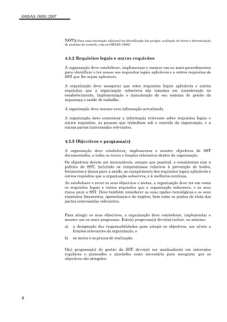 OHSAS 18001:2007
8
NOTA Para uma orientação adicional na identificação dos perigos, avaliação de riscos e determinação
de medidas de controlo, veja-se OHSAS 18002.
4.3.2 Requisitos legais e outros requisitos
A organização deve estabelecer, implementar e manter um ou mais procedimentos
para identificar e ter acesso aos requisitos legais aplicáveis e a outros requisitos de
SST que lhe sejam aplicáveis.
A organização deve assegurar que estes requisitos legais aplicáveis e outros
requisitos que a organização subscreva são tomados em consideração no
estabelecimento, implementação e manutenção do seu sistema de gestão da
segurança e saúde do trabalho.
A organização deve manter esta informação actualizada.
A organização deve comunicar a informação relevante sobre requisitos legais e
outros requisitos, às pessoas que trabalhem sob o controlo da organização, e a
outras partes interessadas relevantes.
4.3.3 Objectivos e programa(s)
A organização deve estabelecer, implementar e manter objectivos de SST
documentados, a todos os níveis e funções relevantes dentro da organização.
Os objectivos devem ser mensuráveis, sempre que possível, e consistentes com a
política de SST, incluindo os compromissos relativos à prevenção de lesões,
ferimentos e danos para a saúde, ao cumprimento dos requisitos legais aplicáveis e
outros requisitos que a organização subscreva, e à melhoria contínua.
Ao estabelecer e rever os seus objectivos e metas, a organização deve ter em conta
os requisitos legais e outros requisitos que a organização subscreva, e os seus
riscos para a SST. Deve também considerar as suas opções tecnológicas e os seus
requisitos financeiros, operacionais e de negócio, bem como os pontos de vista das
partes interessadas relevantes.
Para atingir os seus objectivos, a organização deve estabelecer, implementar e
manter um ou mais programas. Este(s) programa(s) deve(m) incluir, no mínimo:
a) a designação das responsabilidades para atingir os objectivos, aos níveis e
funções relevantes da organização; e
b) os meios e os prazos de realização.
O(s) programa(s) de gestão da SST deve(m) ser analisados(s) em intervalos
regulares e planeados e ajustados como necessário para assegurar que os
objectivos são atingidos.
 