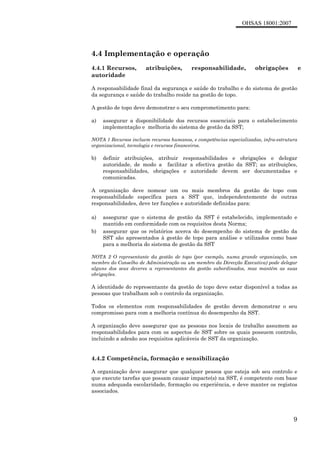 OHSAS 18001:2007
9
4.4 Implementação e operação
4.4.1 Recursos, atribuições, responsabilidade, obrigações e
autoridade
A responsabilidade final da segurança e saúde do trabalho e do sistema de gestão
da segurança e saúde do trabalho reside na gestão de topo.
A gestão de topo deve demonstrar o seu comprometimento para:
a) assegurar a disponibilidade dos recursos essenciais para o estabelecimento
implementação e melhoria do sistema de gestão da SST;
NOTA 1 Recursos incluem recursos humanos, e competências especializadas, infra-estrutura
organizacional, tecnologia e recursos financeiros.
b) definir atribuições, atribuir responsabilidades e obrigações e delegar
autoridade, de modo a facilitar a efectiva gestão da SST; as atribuições,
responsabilidades, obrigações e autoridade devem ser documentadas e
comunicadas.
A organização deve nomear um ou mais membros da gestão de topo com
responsabilidade específica para a SST que, independentemente de outras
responsabilidades, deve ter funções e autoridade definidas para:
a) assegurar que o sistema de gestão da SST é estabelecido, implementado e
mantido em conformidade com os requisitos desta Norma;
b) assegurar que os relatórios acerca do desempenho do sistema de gestão da
SST são apresentados à gestão de topo para análise e utilizados como base
para a melhoria do sistema de gestão da SST
NOTA 2 O representante da gestão de topo (por exemplo, numa grande organização, um
membro do Conselho de Administração ou um membro da Direcção Executiva) pode delegar
alguns dos seus deveres a representantes da gestão subordinados, mas mantém as suas
obrigações.
A identidade do representante da gestão de topo deve estar disponível a todas as
pessoas que trabalham sob o controlo da organização.
Todos os elementos com responsabilidades de gestão devem demonstrar o seu
compromisso para com a melhoria contínua do desempenho da SST.
A organização deve assegurar que as pessoas nos locais de trabalho assumem as
responsabilidades para com os aspectos de SST sobre os quais possuem controlo,
incluindo a adesão aos requisitos aplicáveis de SST da organização.
4.4.2 Competência, formação e sensibilização
A organização deve assegurar que qualquer pessoa que esteja sob seu controlo e
que execute tarefas que possam causar impacte(s) na SST, é competente com base
numa adequada escolaridade, formação ou experiência, e deve manter os registos
associados.
 