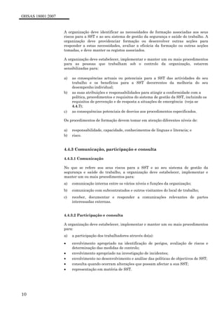 OHSAS 18001:2007
10
A organização deve identificar as necessidades de formação associadas aos seus
riscos para a SST e ao seu sistema de gestão da segurança e saúde do trabalho. A
organização deve providenciar formação ou desenvolver outras acções para
responder a estas necessidades, avaliar a eficácia da formação ou outras acções
tomadas, e deve manter os registos associados.
A organização deve estabelecer, implementar e manter um ou mais procedimentos
para as pessoas que trabalham sob o controlo da organização, estarem
sensibilizadas para:
a) as consequências actuais ou potenciais para a SST das actividades do seu
trabalho e os benefícios para a SST decorrentes da melhoria do seu
desempenho individual;
b) as suas atribuições e responsabilidades para atingir a conformidade com a
política, procedimentos e requisitos do sistema de gestão da SST, incluindo os
requisitos de prevenção e de resposta a situações de emergência (veja-se
4.4.7);
c) as consequências potenciais de desvios aos procedimentos especificados.
Os procedimentos de formação devem tomar em atenção diferentes níveis de:
a) responsabilidade, capacidade, conhecimentos de línguas e literacia; e
b) risco.
4.4.3 Comunicação, participação e consulta
4.4.3.1 Comunicação
No que se refere aos seus riscos para a SST e ao seu sistema de gestão da
segurança e saúde do trabalho, a organização deve estabelecer, implementar e
manter um ou mais procedimentos para:
a) comunicação interna entre os vários níveis e funções da organização;
b) comunicação com subcontratados e outros visitantes do local de trabalho;
c) receber, documentar e responder a comunicações relevantes de partes
interessadas externas.
4.4.3.2 Participação e consulta
A organização deve estabelecer, implementar e manter um ou mais procedimentos
para:
a) a participação dos trabalhadores através do(a):
• envolvimento apropriado na identificação de perigos, avaliação de riscos e
determinação das medidas de controlo;
• envolvimento apropriado na investigação de incidentes;
• envolvimento no desenvolvimento e análise das políticas de objectivos de SST;
• consulta quando ocorram alterações que possam afectar a sua SST;
• representação em matéria de SST.
 