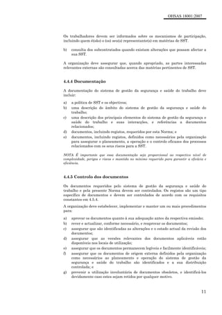 OHSAS 18001:2007
11
Os trabalhadores devem ser informados sobre os mecanismos de participação,
incluindo quem é(são) o (os) seu(s) representante(s) em matérias de SST.
b) consulta dos subcontratados quando existam alterações que possam afectar a
sua SST.
A organização deve assegurar que, quando apropriado, as partes interessadas
relevantes externas são consultadas acerca das matérias pertinentes de SST.
4.4.4 Documentação
A documentação do sistema de gestão da segurança e saúde do trabalho deve
incluir:
a) a política de SST e os objectivos;
b) uma descrição do âmbito do sistema de gestão da segurança e saúde do
trabalho;
c) uma descrição dos principais elementos do sistema de gestão da segurança e
saúde do trabalho e suas interacções, e referências a documentos
relacionados;
d) documentos, incluindo registos, requeridos por esta Norma; e
e) documentos, incluindo registos, definidos como necessários pela organização
para assegurar o planeamento, a operação e o controlo eficazes dos processos
relacionados com os seus riscos para a SST.
NOTA É importante que essa documentação seja proporcional ao respectivo nível de
complexidade, perigos e riscos e mantida no mínimo requerido para garantir a eficácia e
eficiência.
4.4.5 Controlo dos documentos
Os documentos requeridos pelo sistema de gestão da segurança e saúde do
trabalho e pela presente Norma devem ser controlados. Os registos são um tipo
específico de documentos e devem ser controlados de acordo com os requisitos
constantes em 4.5.4.
A organização deve estabelecer, implementar e manter um ou mais procedimentos
para:
a) aprovar os documentos quanto à sua adequação antes da respectiva emissão;
b) rever e actualizar, conforme necessário, e reaprovar os documentos;
c) assegurar que são identificadas as alterações e o estado actual da revisão dos
documentos;
d) assegurar que as versões relevantes dos documentos aplicáveis estão
disponíveis nos locais de utilização;
e) assegurar que os documentos permanecem legíveis e facilmente identificáveis;
f) assegurar que os documentos de origem externa definidos pela organização
como necessários ao planeamento e operação do sistema de gestão da
segurança e saúde do trabalho são identificados e a sua distribuição
controlada; e
g) prevenir a utilização involuntária de documentos obsoletos, e identificá-los
devidamente caso estes sejam retidos por qualquer motivo.
 