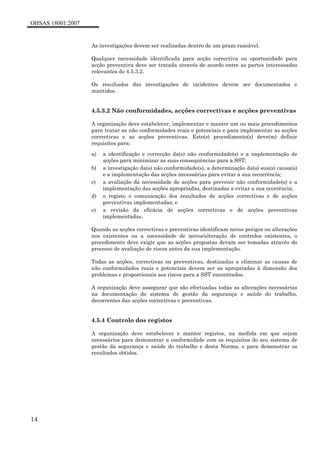 OHSAS 18001:2007
14
As investigações devem ser realizadas dentro de um prazo razoável.
Qualquer necessidade identificada para acção correctiva ou oportunidade para
acção preventiva deve ser tratada através de acordo entre as partes interessadas
relevantes do 4.5.3.2.
Os resultados das investigações de incidentes devem ser documentados e
mantidos.
4.5.3.2 Não conformidades, acções correctivas e acções preventivas
A organização deve estabelecer, implementar e manter um ou mais procedimentos
para tratar as não conformidades reais e potenciais e para implementar as acções
correctivas e as acções preventivas. Este(s) procedimento(s) deve(m) definir
requisitos para:
a) a identificação e correcção da(s) não conformidade(s) e a implementação de
acções para minimizar as suas consequências para a SST;
b) a investigação da(s) não conformidade(s), a determinação da(s) sua(s) causa(s)
e a implementação das acções necessárias para evitar a sua recorrência;
c) a avaliação da necessidade de acções para prevenir não conformidade(s) e a
implementação das acções apropriadas, destinadas a evitar a sua ocorrência;
d) o registo e comunicação dos resultados de acções correctivas e de acções
preventivas implementadas; e
e) a revisão da eficácia de acções correctivas e de acções preventivas
implementadas.
Quando as acções correctivas e preventivas identificam novos perigos ou alterações
nos existentes ou a necessidade de novos/alteração de controlos existentes, o
procedimento deve exigir que as acções propostas devam ser tomadas através do
processo de avaliação de riscos antes da sua implementação.
Todas as acções, correctivas ou preventivas, destinadas a eliminar as causas de
não conformidades reais e potenciais devem ser as apropriadas à dimensão dos
problemas e proporcionais aos riscos para a SST encontrados.
A organização deve assegurar que são efectuadas todas as alterações necessárias
na documentação do sistema de gestão da segurança e saúde do trabalho,
decorrentes das acções correctivas e preventivas.
4.5.4 Controlo dos registos
A organização deve estabelecer e manter registos, na medida em que sejam
necessários para demonstrar a conformidade com os requisitos do seu sistema de
gestão da segurança e saúde do trabalho e desta Norma, e para demonstrar os
resultados obtidos.
 
