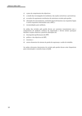 OHSAS 18001:2007
16
e) o grau de cumprimento dos objectivos;
f) o estado das investigações de incidentes, das acções correctivas e preventivas;
g) as acções de seguimento resultantes de anteriores revisões pela gestão;
h) alterações de circunstâncias, incluindo desenvolvimentos nos requisitos legais
e outros requisitos relacionados com a SST; e
i) recomendações para melhoria.
As saídas das revisões pela gestão devem ser coerentes (consistentes) com o
compromisso de melhoria contínua da organização e devem incluir quaisquer
decisões e acções relativas a possíveis alterações em:
a) desempenho (performance) da SST;
b) política e dos objectivos de SST;
c) recursos; e
d) outros elementos do sistema de gestão da segurança e saúde do trabalho.
As saídas relevantes decorrentes da revisão pela gestão devem estar disponíveis
para comunicação e consulta (veja-se 4.4.3).
 