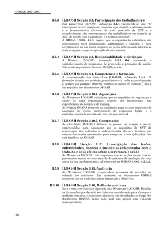 OHSAS 18001:2007
20
B.3.3 ILO-OSH Secção 3.2, Participação dos trabalhadores
Nas Directrizes ILO-OSH, subsecção 3.2.4 recomenda-se que: “O
empregador deverá assegurar, conforme seja exigido, o estabelecimento
e o funcionamento eficiente de uma comissão de SST e o
reconhecimento dos representantes dos trabalhadores em matéria de
SST, de acordo com a legislação e a prática nacional”.
A OHSAS 18001, 4.4.3, requer que a organização estabeleça um
procedimento para comunicação, participação e consulta, e para
envolvimento de um maior conjunto de partes interessadas (devido ao
mais alargado campo de aplicação do documento).
B.3.4 ILO-OSH Secção 3.3, Responsabilidade e obrigação
A Directriz ILO-OSH, subsecção 3.3.1 (h) recomenda o
estabelecimento de programas de prevenção e promoção da saúde.
Não existe requisito na Norma OHSAS para tal.
B.3.5 ILO-OSH Secção 3.4, Competência e formação
A recomendação das Directrizes ILO-OSH, subsecção 3.4.4: “A
formação deveria ser prestada gratuitamente a todos os participantes
e, sempre que possível, decorrer durante as horas de trabalho”, não é
um requisito dos documentos OHSAS.
B.3.6 ILO-OSH Secção 3.10.4, Aquisições
As Directrizes ILO-OSH enfatizam que os requisitos de segurança e
saúde de uma organização deverão ser incorporados nas
especificações de compra e de leasing.
As Normas OHSAS remetem as aquisições para os seus requisitos de
avaliação de riscos, identificação de requisitos legais e o
estabelecimento de medidas de controlo operacional.
B.3.7 ILO-OSH Secção 3.10.5, Contratação
As Directrizes ILO-OSH definem os passos (as etapas) a serem
empreendidos para assegurar que os requisitos de SST da
organização são aplicados a subcontratados (fornece também um
resumo das acções necessárias para assegurar a sua aplicação). Isto
está implícito na OHSAS.
B.3.8 ILO-OSH Secção 3.12, Investigação das lesões,
enfermidades, doenças e incidentes relacionados com o
trabalho e seus efeitos sobre a segurança e saúde
As Directrizes ILO-OSH não requerem que as acções correctivas ou
preventivas sejam revistas através do processo de avaliação de risco
antes da sua implementação, tal como está na OHSAS 18001, 4.5.3.2.
B.3.9 ILO-OSH Secção 3.13, Auditoria
As Directrizes ILO-OSH recomendam processos de consulta na
selecção dos auditores. Em contraste, os documentos OHSAS
requerem que os auditores sejam imparciais e objectivos.
B.3.10 ILO-OSH Secção 3.16, Melhoria contínua
Esta é uma sub-cláusula separada nas Directrizes ILO-OSH. Detalha
as disposições que deverão ser tidas em consideração para alcançar a
melhoria contínua. Disposições similares são detalhadas ao longo dos
documentos OHSAS, razão pela qual não possui uma cláusula
correspondente.
 