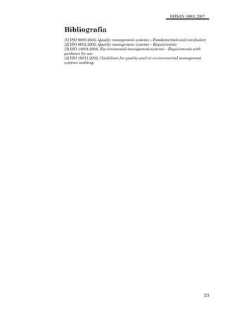 OHSAS 18001:2007
23
Bibliografia
[1] ISO 9000:2005, Quality management systems – Fundamentals and vocabulary
[2] ISO 9001:2000, Quality management systems – Requirements
[3] ISO 14001:2004, Environmental management systems – Requirements with
guidance for use
[4] ISO 19011:2002, Guidelines for quality and/or environmental management
systems auditing
 