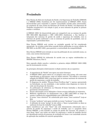 OHSAS 18001:2007
iii
Preâmbulo
Esta Norma da Série de Avaliação da Saúde e da Segurança do Trabalho (OHSAS)
e a OHSAS 18002, Guidelines for the implementation of OHSAS 18001, foram
desenvolvidas para responder à urgente necessidade sentida pelos interessados,
na existência de uma norma de Sistemas de Gestão da Saúde e da Segurança do
Trabalho reconhecível e em relação à qual, os seus sistemas de gestão se possam
avaliar e certificar.
A OHSAS 18001 foi desenvolvida para ser compatível com as normas de gestão
ISO 9001:2000 (Qualidade) e ISO 14001:2004 (Ambiente), a fim facilitar a
integração dos sistemas de gestão da saúde e segurança do trabalho, com os
sistemas de gestão ambiental e com os sistemas de gestão da qualidade, caso as
organizações o pretendam fazer.
Esta Norma OHSAS será revista ou corrigida quando tal for considerado
apropriado. As revisões serão feitas quando forem publicadas as novas edições da
ISO 9001 ou da ISO 14001, para garantir a continuidade da compatibilidade.
Esta Norma OHSAS será retirada no caso da publicação do seu conteúdo numa, ou
como, uma norma internacional.
Esta Norma OHSAS foi elaborada de acordo com as regras estabelecidas na
ISO/IEC Directives, Part 2.
Esta segunda edição cancela e substitui a primeira edição (OHSAS 18001:1999)
que foi tecnicamente revista.
As principais alterações relativamente à edição anterior são as seguintes:
• A importância da “Saúde” tem agora um maior destaque.
• A OHSAS 18001 agora refere-se a si própria como uma norma, não como uma
especificação ou documento, como na edição anterior. Tal reflecte a crescente
adopção da OHSAS 18001 como base para as normas nacionais de sistemas de
gestão da segurança e saúde do trabalho.
• O diagrama do modelo “Planear-Fazer-Verificar-Agir” é apenas apresentado
na Introdução, na sua totalidade, e não também como diagrama no inicio de
cada um dos grupos de clausulas.
• As publicações de referência na Cláusula 2 foram limitadas a documentos
puramente internacionais.
• Foram adicionadas novas definições e foram revistas definições já existentes.
• Melhoria significativa no alinhamento com a ISO 14001:2004 ao longo da
norma e melhoria da compatibilidade com a ISO 9001:2000.
• O termo “risco tolerável” foi substituído pelo termo “risco aceitável” (veja-se
3.1).
• O termo “acidente” está agora incluído no termo “incidente” (veja-se 3.9).
• A definição do termo “perigo” já não refere a “dano à propriedade ou dano ao
ambiente do local de trabalho” (veja-se 3.6).
Agora considera-se que este “dano” não está directamente relacionado com o
sistema de gestão da segurança e saúde do trabalho, que é o propósito desta
Norma OHSAS, e está incluído no campo da gestão dos recursos. No entanto, o
risco deste “dano” que tenha um efeito na segurança e saúde do trabalho deverá
ser identificado através do processo de avaliação de riscos e ser controlado através
da aplicação das medidas de controlo apropriadas.
 