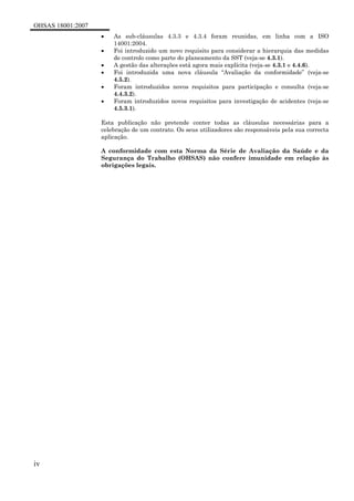 OHSAS 18001:2007
iv
• As sub-cláusulas 4.3.3 e 4.3.4 foram reunidas, em linha com a ISO
14001:2004.
• Foi introduzido um novo requisito para considerar a hierarquia das medidas
de controlo como parte do planeamento da SST (veja-se 4.3.1).
• A gestão das alterações está agora mais explícita (veja-se 4.3.1 e 4.4.6).
• Foi introduzida uma nova cláusula “Avaliação da conformidade” (veja-se
4.5.2).
• Foram introduzidos novos requisitos para participação e consulta (veja-se
4.4.3.2).
• Foram introduzidos novos requisitos para investigação de acidentes (veja-se
4.5.3.1).
Esta publicação não pretende conter todas as cláusulas necessárias para a
celebração de um contrato. Os seus utilizadores são responsáveis pela sua correcta
aplicação.
A conformidade com esta Norma da Série de Avaliação da Saúde e da
Segurança do Trabalho (OHSAS) não confere imunidade em relação às
obrigações legais.
 