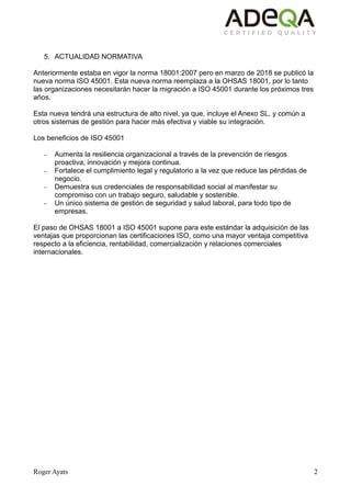 Roger Ayats 2
5. ACTUALIDAD NORMATIVA
Anteriormente estaba en vigor la norma 18001:2007 pero en marzo de 2018 se publicó la
nueva norma ISO 45001. Esta nueva norma reemplaza a la OHSAS 18001, por lo tanto
las organizaciones necesitarán hacer la migración a ISO 45001 durante los próximos tres
años.
Esta nueva tendrá una estructura de alto nivel, ya que, incluye el Anexo SL, y común a
otros sistemas de gestión para hacer más efectiva y viable su integración.
Los beneficios de ISO 45001
– Aumenta la resiliencia organizacional a través de la prevención de riesgos
proactiva, innovación y mejora continua.
– Fortalece el cumplimiento legal y regulatorio a la vez que reduce las pérdidas de
negocio.
– Demuestra sus credenciales de responsabilidad social al manifestar su
compromiso con un trabajo seguro, saludable y sostenible.
– Un único sistema de gestión de seguridad y salud laboral, para todo tipo de
empresas.
El paso de OHSAS 18001 a ISO 45001 supone para este estándar la adquisición de las
ventajas que proporcionan las certificaciones ISO, como una mayor ventaja competitiva
respecto a la eficiencia, rentabilidad, comercialización y relaciones comerciales
internacionales.
 