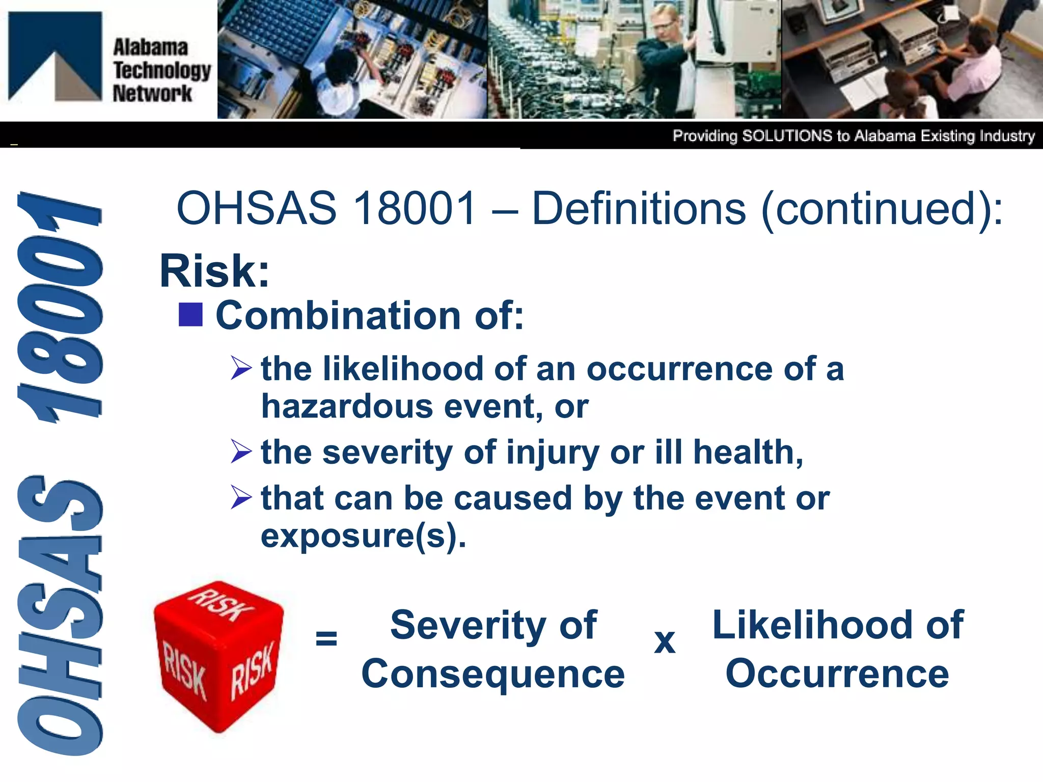Risk:
 Combination of:
the likelihood of an occurrence of a
hazardous event, or
the severity of injury or ill health,
that can be caused by the event or
exposure(s).
OHSAS 18001 – Definitions (continued):
= Severity of
Consequence
Likelihood of
Occurrence
x
 