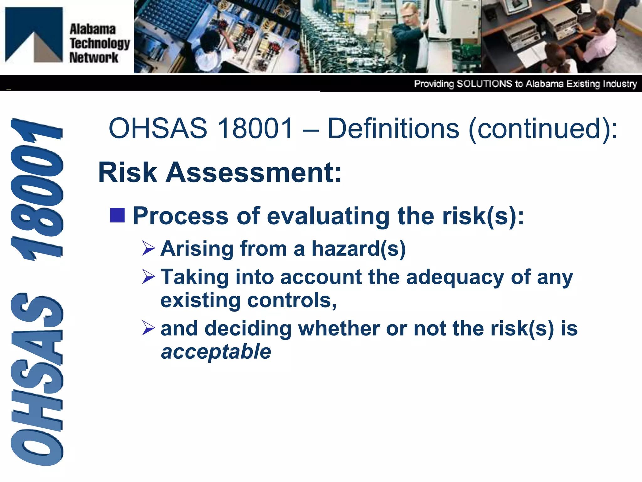 Risk Assessment:
 Process of evaluating the risk(s):
Arising from a hazard(s)
Taking into account the adequacy of any
existing controls,
and deciding whether or not the risk(s) is
acceptable
OHSAS 18001 – Definitions (continued):
 