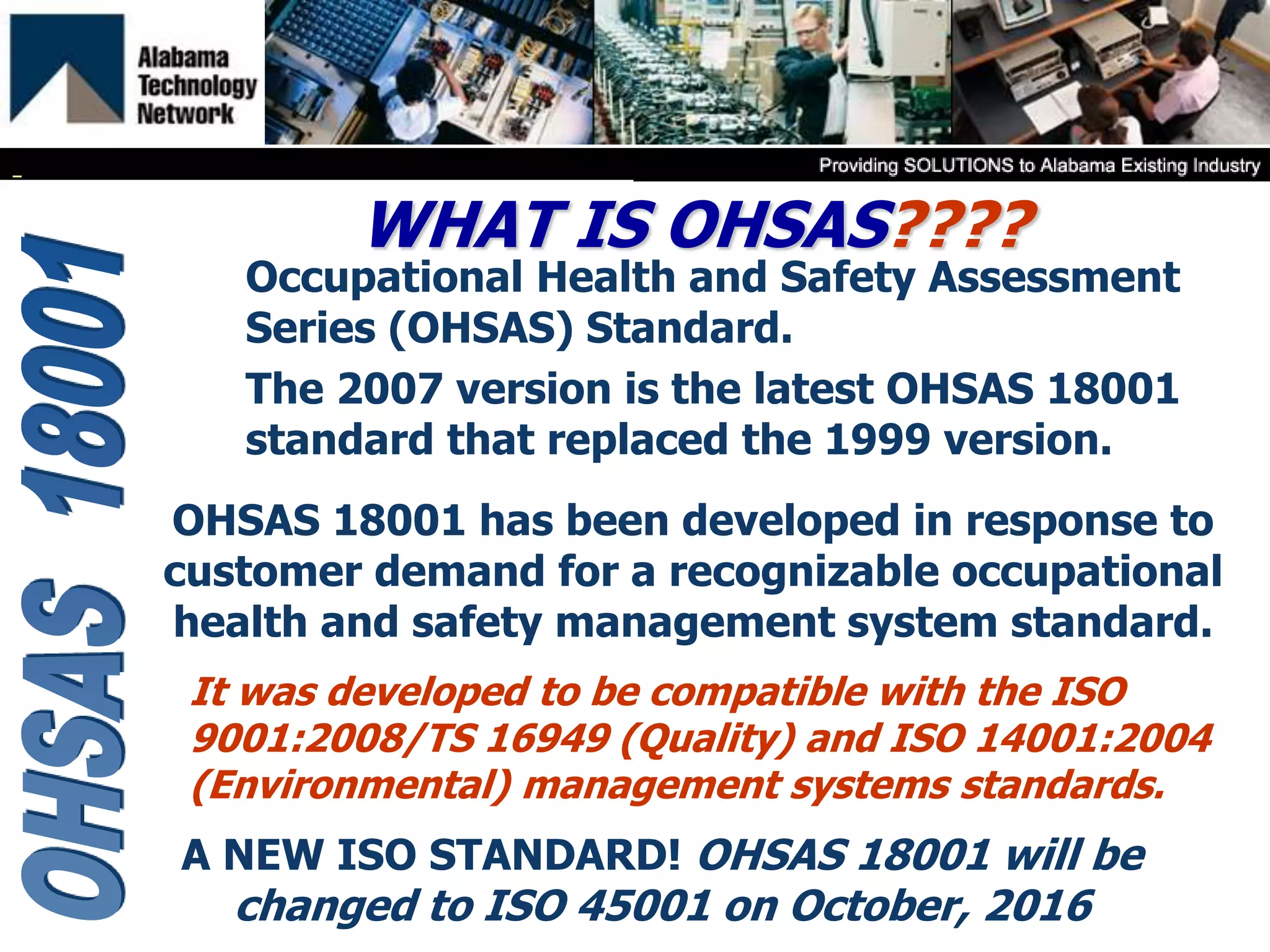 WHAT IS OHSAS????
Occupational Health and Safety Assessment
Series (OHSAS) Standard.
The 2007 version is the latest OHSAS 18001
standard that replaced the 1999 version.
It was developed to be compatible with the ISO
9001:2008/TS 16949 (Quality) and ISO 14001:2004
(Environmental) management systems standards.
OHSAS 18001 has been developed in response to
customer demand for a recognizable occupational
health and safety management system standard.
A NEW ISO STANDARD! OHSAS 18001 will be
changed to ISO 45001 on October, 2016
 
