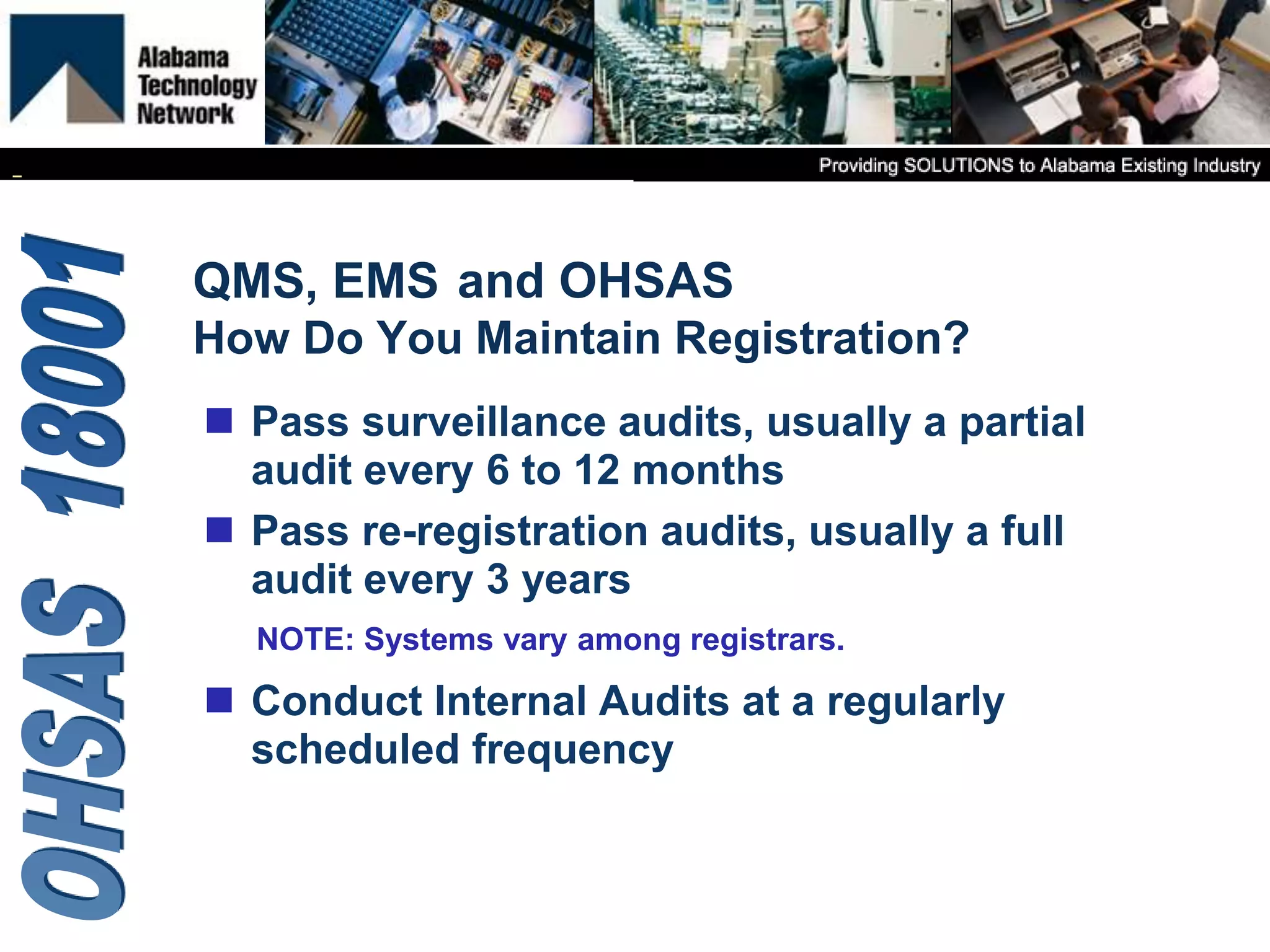 NOTE: Systems vary among registrars.
QMS, EMS
How Do You Maintain Registration?
 Pass surveillance audits, usually a partial
audit every 6 to 12 months
 Pass re-registration audits, usually a full
audit every 3 years
 Conduct Internal Audits at a regularly
scheduled frequency
and OHSAS
 