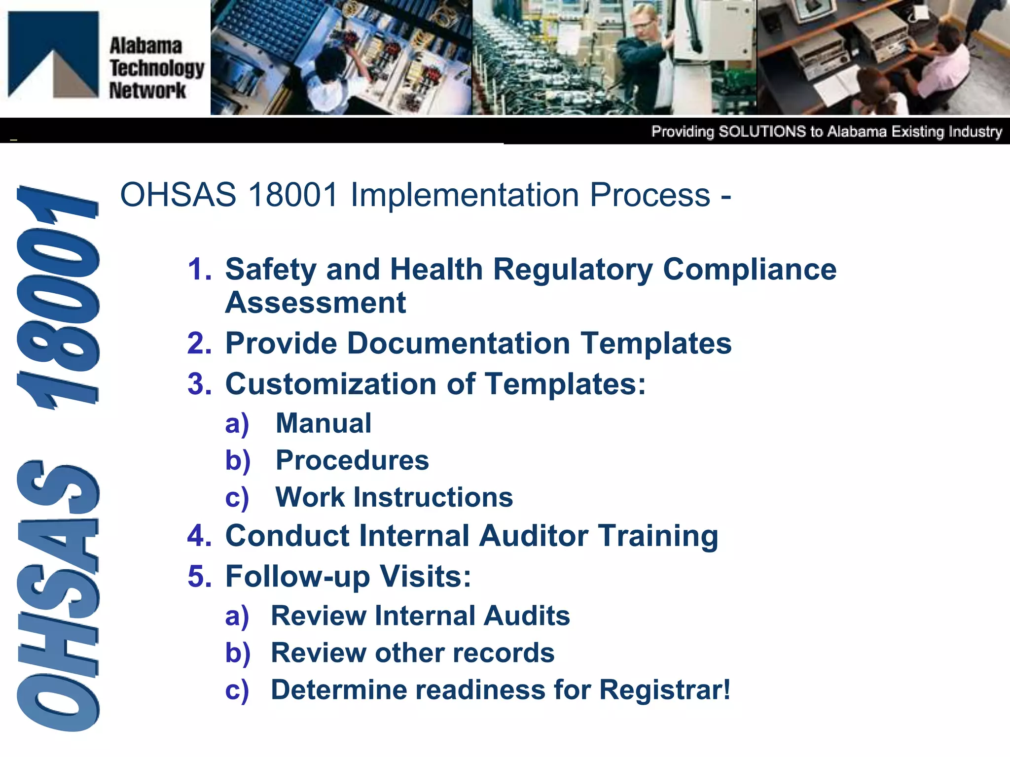 1. Safety and Health Regulatory Compliance
Assessment
2. Provide Documentation Templates
3. Customization of Templates:
a) Manual
b) Procedures
c) Work Instructions
4. Conduct Internal Auditor Training
5. Follow-up Visits:
a) Review Internal Audits
b) Review other records
c) Determine readiness for Registrar!
OHSAS 18001 Implementation Process -
 