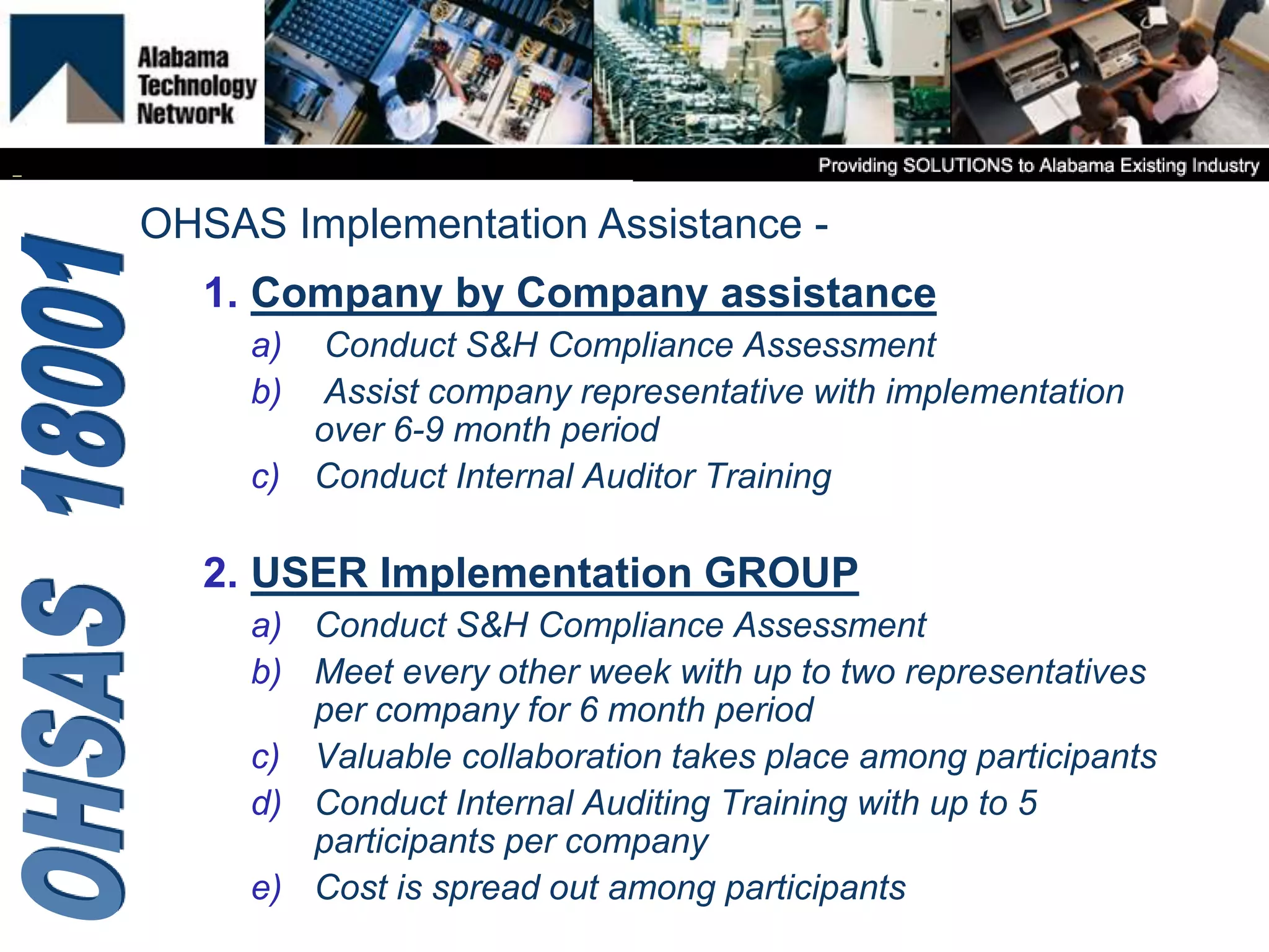 1. Company by Company assistance
a) Conduct S&H Compliance Assessment
b) Assist company representative with implementation
over 6-9 month period
c) Conduct Internal Auditor Training
2. USER Implementation GROUP
a) Conduct S&H Compliance Assessment
b) Meet every other week with up to two representatives
per company for 6 month period
c) Valuable collaboration takes place among participants
d) Conduct Internal Auditing Training with up to 5
participants per company
e) Cost is spread out among participants
OHSAS Implementation Assistance -
 