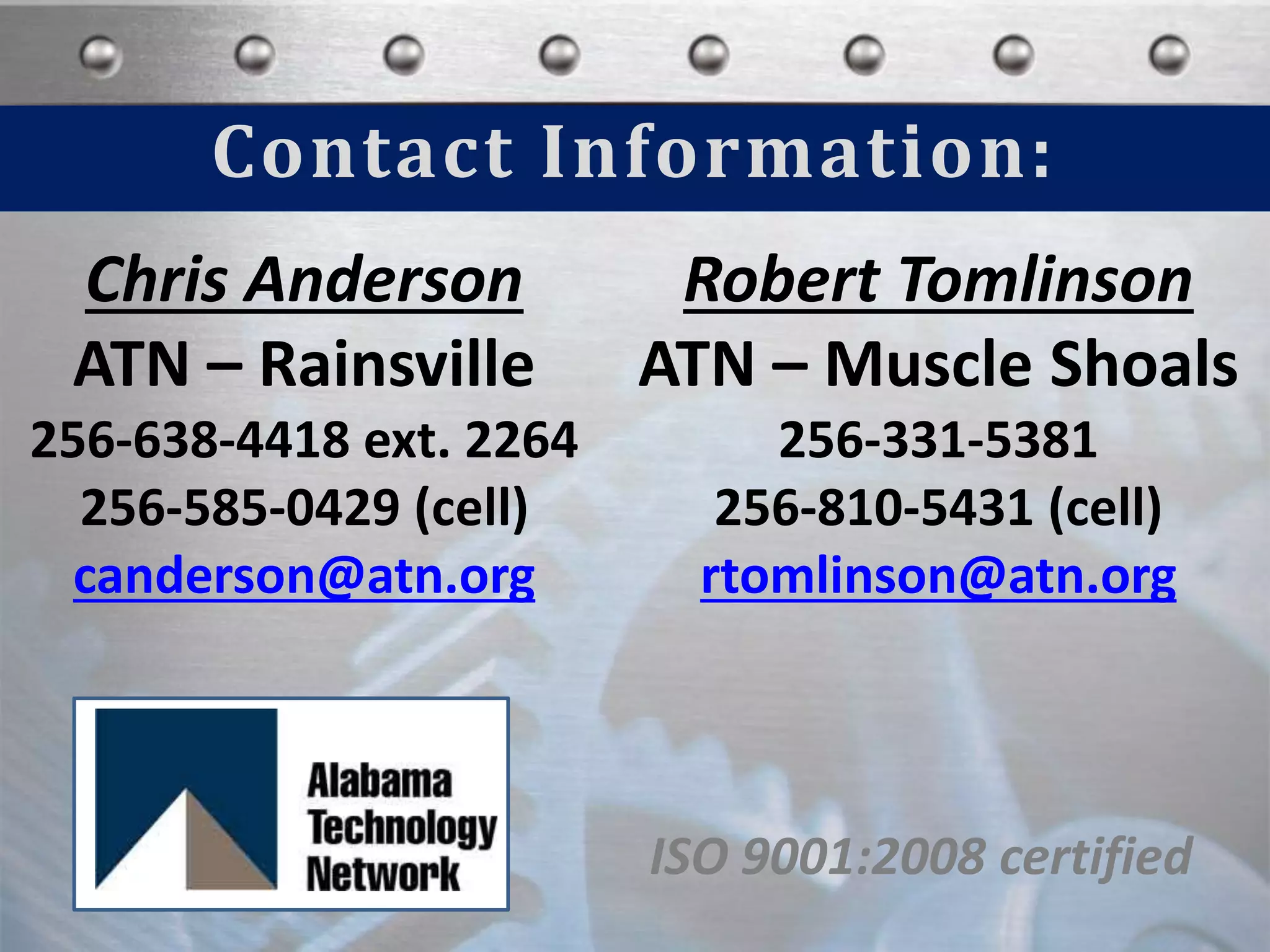 Contact Information:
ISO 9001:2008 certified
Chris Anderson
ATN – Rainsville
256-638-4418 ext. 2264
256-585-0429 (cell)
canderson@atn.org
Robert Tomlinson
ATN – Muscle Shoals
256-331-5381
256-810-5431 (cell)
rtomlinson@atn.org
 