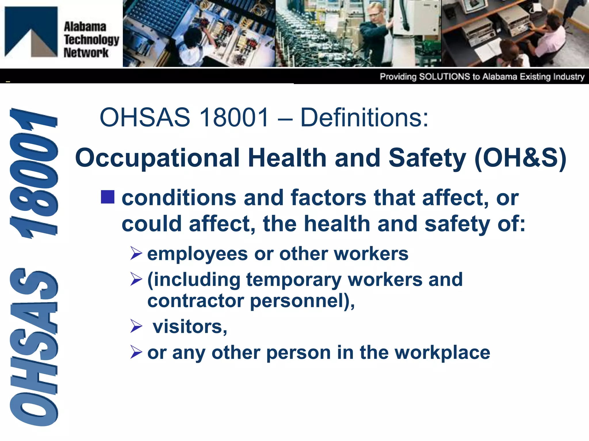 Occupational Health and Safety (OH&S)
 conditions and factors that affect, or
could affect, the health and safety of:
employees or other workers
(including temporary workers and
contractor personnel),
 visitors,
or any other person in the workplace
OHSAS 18001 – Definitions:
 