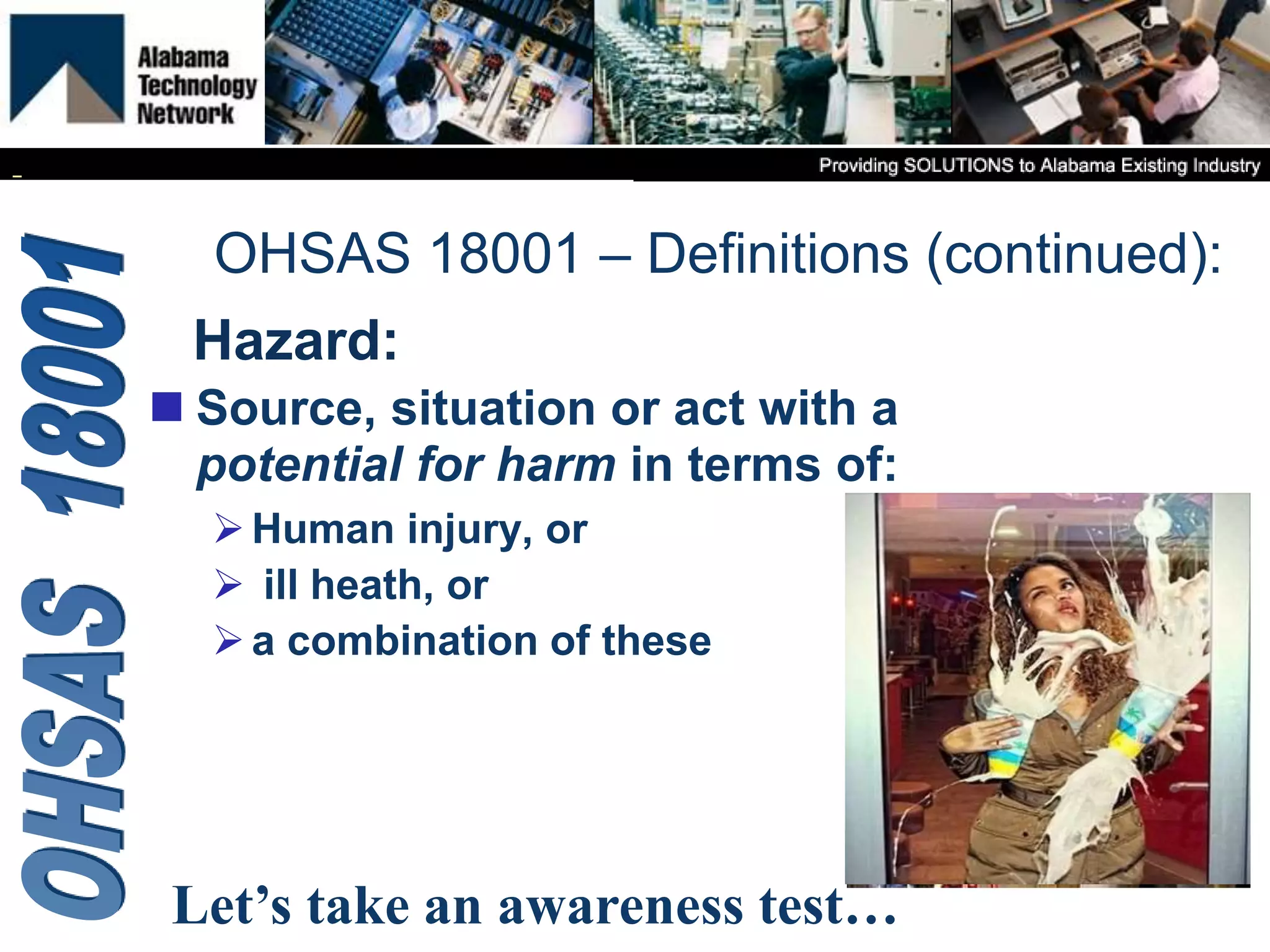 Hazard:
 Source, situation or act with a
potential for harm in terms of:
Human injury, or
 ill heath, or
a combination of these
OHSAS 18001 – Definitions (continued):
Let’s take an awareness test…
 