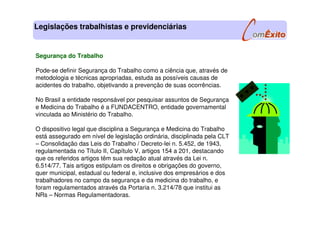 Legislações trabalhistas e previdenciárias
Segurança do Trabalho
Pode-se definir Segurança do Trabalho como a ciência que, através de
metodologia e técnicas apropriadas, estuda as possíveis causas de
acidentes do trabalho, objetivando a prevenção de suas ocorrências.
No Brasil a entidade responsável por pesquisar assuntos de Segurança
e Medicina do Trabalho é a FUNDACENTRO, entidade governamental
vinculada ao Ministério do Trabalho.
O dispositivo legal que disciplina a Segurança e Medicina do Trabalho
está assegurado em nível de legislação ordinária, disciplinada pela CLT
– Consolidação das Leis do Trabalho / Decreto-lei n. 5.452, de 1943,
regulamentada no Título II, Capítulo V, artigos 154 a 201, destacando
que os referidos artigos têm sua redação atual através da Lei n.
6.514/77. Tais artigos estipulam os direitos e obrigações do governo,
quer municipal, estadual ou federal e, inclusive dos empresários e dos
trabalhadores no campo da segurança e da medicina do trabalho, e
foram regulamentados através da Portaria n. 3.214/78 que institui as
NRs – Normas Regulamentadoras.
 