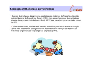 • Quando da divulgação das primeiras estatísticas de Acidentes do Trabalho pelo então
Instituto Nacional de Previdência Social – INPS – tem-se conhecimento da gravidade da
situação da segurança do trabalho no Brasil: 16,75% de trabalhadores acidentados no ano
de 1970.
• Diante desses dados, uma série de medidas foi tomada para tentar reverter a situação.
Dentre elas, ressaltamos a obrigatoriedade da existência de Serviços de Medicina do
Trabalho e Engenharia de Segurança nas Empresas (1972).
Legislações trabalhistas e previdenciárias
 