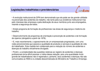 • A evolução institucional da CIPA tem demonstrado que ela pode ser de grande utilidade
na prevenção dos acidentes do trabalho, não tanto pela sua existência institucional mas
pelo interesse das empresas e pela dedicação de seus membros junto aos empregados,
visando a segurança de todos.
• Amplo programa de formação de profissionais nas áreas de segurança e medicina do
trabalho.
• Desenvolvimento de programas de orientação à prevenção de acidentes e de formação
de cipeiros (obrigatório a partir de 1978).
• E, mais recentemente, o aparecimento de um empresariado progressista, com uma
visão prevencionista que associa a qualidade de produtos e serviços à qualidade de vida
do trabalhador. Esta medida tem colaborado para a redução do número de acidentes e
doenças do trabalho oficialmente divulgado.
• Porém, a complexidade das questões relativas ao registro de acidentes e doenças
profissionais torna difícil precisar o índice dessa redução, pois uma quantidade muito
grande de trabalhadores não é registrada e, portanto, seus acidentes e doenças não são
comunicados ao INSS e à unidade descentralizada do Ministério do Trabalho e Emprego.
Legislações trabalhistas e previdenciárias
 