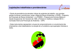 • Diante da persistência de elevados índices de acidentes de trabalho, com grandes
perdas humanas e econômicas, surge o Mapa de Riscos Ambientais, o PPRA – Programa
de Prevenção de Riscos Ambientais – e o PCMSO – Programa de Controle Médico e
Saúde Ocupacional. Em fevereiro de 1999, a Portaria 8, modifica a redação NR–5 –
Comissão Interna de Prevenção de Acidentes – CIPA.
• Estes instrumentos representam a busca do comprometimento e o envolvimento dos
empresários e dos trabalhadores na solução de um problema cuja superação interessa a
todos.
Legislações trabalhistas e previdenciárias
 