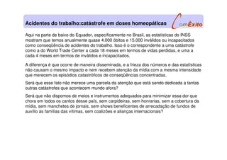 Aqui na parte de baixo do Equador, especificamente no Brasil, as estatísticas do INSS
mostram que temos anualmente quase 4.000 óbitos e 15.000 inválidos ou incapacitados
como conseqüência de acidentes do trabalho. Isso é o correspondente a uma catástrofe
como a do World Trade Center a cada 18 meses em termos de vidas perdidas, e uma a
cada 4 meses em termos de inválidos e incapacitados.
A diferença é que ocorre de maneira disseminada, e a frieza dos números e das estatísticas
não causam o mesmo impacto e nem recebem atenção da mídia com a mesma intensidade
que merecem os episódios catastróficos de conseqüências concentradas.
Será que esse fato não merece uma parcela da atenção que está sendo dedicada a tantas
outras catástrofes que acontecem mundo afora?
Será que não dispomos de meios e instrumentos adequados para minimizar essa dor que
chora em todos os cantos desse país, sem carpideiras, sem honrarias, sem a cobertura da
mídia, sem manchetes de jornais, sem shows beneficentes de arrecadação de fundos de
auxílio às famílias das vítimas, sem coalizões e alianças internacionais?
Acidentes do trabalho:catástrofe em doses homeopáticas
 