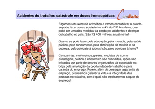 Façamos um exercício aritmético e vamos contabilizar o quanto
se pode fazer com o equivalente a 4% do PIB brasileiro, que
pode ser uma das medidas da perda por acidentes e doenças
do trabalho no país. São R$ 400 milhões anualmente!
Quanto se pode fazer pela educação, pela moradia, pela saúde
pública, pelo saneamento, pela diminuição da miséria e da
pobreza, pelo combate à subnutrição, pelo combate à fome?
Campanhas, movimentos, greves, medidas de cunho
estratégico, político e econômico são noticiadas, ações são
iniciadas por parte de setores organizados da sociedade na
briga pela ampliação da oportunidade de trabalho e pela
garantia do emprego. Porém, além de perseguir a garantia de
emprego, precisamos garantir a vida e a integridade das
pessoas no trabalho, sem o qual não precisaremos sequer do
emprego!
Acidentes do trabalho: catástrofe em doses homeopáticas
 