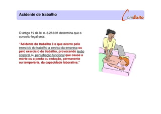O artigo 19 da lei n. 8.213/91 determina que o
conceito legal seja:
“Acidente do trabalho é o que ocorre pelo
exercício do trabalho a serviço da empresa ou
pelo exercício do trabalho, provocando lesão
corporal ou perturbação funcional que cause a
morte ou a perda ou redução, permanente
ou temporária, da capacidade laborativa.”
Acidente de trabalho
 
