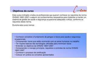 Objetivos do curso
Este curso é dirigido a todos os profissionais que querem conhecer os requisitos da norma
OHSAS 18001:2007 e adquirir os conhecimentos necessários para implantar e manter um
sistema de gestão de saúde e segurança ocupacional adequado e eficaz, conforme os
requisitos desta norma.
Durante este curso iremos:
• Conhecer conceitos e fundamento de perigos e riscos para saúde e segurança
ocupacionais
• Compreender riscos que estão ocorrendo com os seres humanos no trabalho
• Ter noções básicas das tecnologias utilizadas para minimizar riscos
• Entender os objetivos da OHSAS 18001:2007
• Compreender e manejar princípios, requisitos e controles da norma OHSAS
18001:2007
• Conhecer o processo de certificação
• Colocar em prática os conceitos apresentados
 