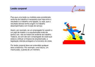 Para que uma lesão ou moléstia seja considerada
acidente de trabalho é necessário que haja entre o
resultado e o trabalho uma ligação, ou seja, que o
resultado danoso tenha origem no trabalho
desempenhado e em função do serviço.
Assim, por exemplo, se um empregado for assistir a
um jogo de futebol, e a arquibancada onde ele
sentou cair, não se tratará de acidente de trabalho.
Todavia, se com ele cair o empregado do clube que
estava a efetuar a limpeza da arquibancada, a
legislação referida protegerá o funcionário do clube.
Por lesão corporal deve ser entendido qualquer
dano anatômico. Por exemplo: uma fratura, um
machucado, a perda de um membro.
Lesão corporal
l
 
