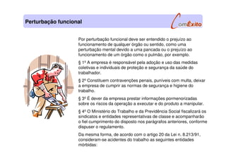 Por perturbação funcional deve ser entendido o prejuízo ao
funcionamento de qualquer órgão ou sentido, como uma
perturbação mental devido a uma pancada ou o prejuízo ao
funcionamento de um órgão como o pulmão, por exemplo.
§ 1º A empresa é responsável pela adoção e uso das medidas
coletivas e individuais de proteção e segurança da saúde do
trabalhador.
§ 2º Constituem contravenções penais, puníveis com multa, deixar
a empresa de cumprir as normas de segurança e higiene do
trabalho.
§ 3º É dever da empresa prestar informações pormenorizadas
sobre os riscos da operação a executar e do produto a manipular.
§ 4º O Ministério do Trabalho e da Previdência Social fiscalizará os
sindicatos e entidades representativas de classe e acompanharão
o fiel cumprimento do disposto nos parágrafos anteriores, conforme
dispuser o regulamento.
Da mesma forma, de acordo com o artigo 20 da Lei n. 8.213/91,
consideram-se acidentes do trabalho as seguintes entidades
mórbidas:
Perturbação funcional
 