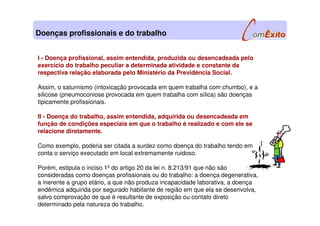I - Doença profissional, assim entendida, produzida ou desencadeada pelo
exercício do trabalho peculiar a determinada atividade e constante da
respectiva relação elaborada pelo Ministério da Previdência Social.
Assim, o saturnismo (intoxicação provocada em quem trabalha com chumbo), e a
silicose (pneumoconiose provocada em quem trabalha com sílica) são doenças
tipicamente profissionais.
II - Doença do trabalho, assim entendida, adquirida ou desencadeada em
função de condições especiais em que o trabalho é realizado e com ele se
relacione diretamente.
Como exemplo, poderia ser citada a surdez como doença do trabalho tendo em
conta o serviço executado em local extremamente ruidoso.
Porém, estipula o inciso 1º do artigo 20 da lei n. 8.213/91 que não são
consideradas como doenças profissionais ou do trabalho: a doença degenerativa,
a inerente a grupo etário, a que não produza incapacidade laborativa, a doença
endêmica adquirida por segurado habitante de região em que ela se desenvolva,
salvo comprovação de que é resultante de exposição ou contato direto
determinado pela natureza do trabalho.
Doenças profissionais e do trabalho
 