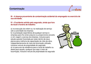 IV – O acidente sofrido pelo segurado, ainda que fora
do local e horário de trabalho:
a) na execução de ordem ou na realização de serviço
sob a autoridade da empresa
b) na prestação espontânea de qualquer serviço à
empresa para lhe evitar prejuízo ou proporcionar proveito
c) em viagem a serviço da empresa, inclusive para
estudo quando financiada por estar dentro de seus
planos para melhoria da capacitação da mão-de-obra,
independentemente do meio de locomoção utilizado,
inclusive veículo de propriedade do segurado
d) no percurso da residência para o local de trabalho ou
deste para aquela, qualquer que seja o meio de
locomoção, inclusive veículo de propriedade do segurado
III – A doença proveniente de contaminação acidental do empregado no exercício de
sua atividade.
Contaminação
 