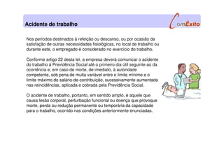 Nos períodos destinados à refeição ou descanso, ou por ocasião da
satisfação de outras necessidades fisiológicas, no local de trabalho ou
durante este, o empregado é considerado no exercício do trabalho.
Conforme artigo 22 desta lei, a empresa deverá comunicar o acidente
do trabalho à Previdência Social até o primeiro dia útil seguinte ao da
ocorrência e, em caso de morte, de imediato, à autoridade
competente, sob pena de multa variável entre o limite mínimo e o
limite máximo do salário-de-contribuição, sucessivamente aumentada
nas reincidências, aplicada e cobrada pela Previdência Social.
O acidente de trabalho, portanto, em sentido amplo, é aquele que
causa lesão corporal, perturbação funcional ou doença que provoque
morte, perda ou redução permanente ou temporária da capacidade
para o trabalho, ocorrido nas condições anteriormente enunciadas.
Acidente de trabalho
 