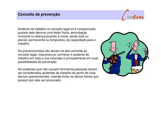 Acidente de trabalho no conceito legal só é caracterizado
quando dele decorre uma lesão física, perturbação
funcional ou doença levando à morte, perda total ou
parcial, permanente ou temporária, da capacidade para o
trabalho.
Os prevencionistas não devem se ater somente ao
conceito legal, mas procurar conhecer o acidente de
trabalho em toda a sua extensão e principalmente em suas
possibilidades de prevenção.
Os acidentes que não causem ferimentos pessoais devem
ser considerados acidentes de trabalho do ponto de vista
técnico–prevencionista, visando evitar os danos físicos que
possam por eles ser provocado.
Conceito de prevenção
 