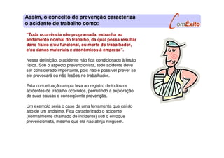 “Toda ocorrência não programada, estranha ao
andamento normal do trabalho, da qual possa resultar
dano físico e/ou funcional, ou morte do trabalhador,
e/ou danos materiais e econômicos à empresa”.
Nessa definição, o acidente não fica condicionado à lesão
física. Sob o aspecto prevencionista, todo acidente deve
ser considerado importante, pois não é possível prever se
ele provocará ou não lesões no trabalhador.
Esta conceituação ampla leva ao registro de todos os
acidentes de trabalho ocorridos, permitindo a exploração
de suas causas e conseqüente prevenção.
Um exemplo seria o caso de uma ferramenta que cai do
alto de um andaime. Fica caracterizado o acidente
(normalmente chamado de incidente) sob o enfoque
prevencionista, mesmo que ela não atinja ninguém.
Assim, o conceito de prevenção caracteriza
o acidente de trabalho como:
 