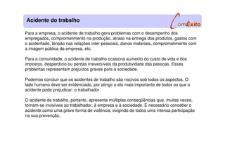 Para a empresa, o acidente de trabalho gera problemas com o desempenho dos
empregados, comprometimento na produção, atraso na entrega dos produtos, gastos com
o acidentado, tensão nas relações inter-pessoais, danos materiais, comprometimento com
a imagem pública da empresa, etc.
Para a comunidade, o acidente de trabalho ocasiona aumento do custo de vida e dos
impostos, desperdício ou perdas irreversíveis da produtividade das pessoas. Esses
problemas representam prejuízos graves para a sociedade.
Podemos concluir que os acidentes de trabalho são nocivos sob todos os aspectos. O
lado humano deve ser evidenciado, por atingir o elo mais importante de todos os que o
acidente pode prejudicar: o trabalhador.
O acidente de trabalho, portanto, apresenta múltiplas conseqüências que, muitas vezes,
tornam-se invisíveis ao trabalhador, à empresa e à sociedade. É necessário conceber o
acidente como uma grave forma de violência, exigindo de todos uma intensa participação
na sua prevenção.
Acidente do trabalho
 