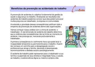 A prevenção de acidentes é o objetivo fundamental da gestão da
saúde e segurança no trabalho. Analisando-se resultados dos
acidentes de trabalho podemos concluir que eles podem provocar
muitos prejuízos ao trabalhador, à empresa e à comunidade.
A extensão e gravidade dessas conseqüências justificam todo o
empenho da prevenção de acidentes dentro das organizações.
Vamos começar nossa análise com a vítima do acidente: o
trabalhador. A real dimensão do acidente de trabalho determina
que a violência das conseqüências não se limita ao momento do
acidente, mas prolonga-se, marcando profundamente o
trabalhador.
A primeira conseqüência é o sofrimento físico que pode levar à
incapacidade temporária ou permanente para o trabalho. A partir
daí começa um caminho para a desagregação social e
profissional que atinge a família, deixando-a desamparada
economicamente e abalada social e psicologicamente.
O acidente de trabalho pode representar para o trabalhador e sua
família a suspensão de seus direitos à integridade física, à saúde,
ao trabalho, à sobrevivência digna ou mesmo à própria vida.
Benefícios da prevenção ao acidentado de trabalho
 