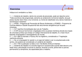 Indique se é verdadeiro ou falso:
1 - ( ) Acidente de trabalho, dentro do conceito de prevenção, pode ser descrito como:
“Toda ocorrência não programada, estranha ao andamento normal do trabalho, da qual
possa resultar dano físico, e/ou funcional, ou morte do trabalhador e/ou danos materiais e
econômicos à empresa”.
2 - ( ) PPRA – Programa de Prevenção de Riscos Ambientais, e PCMSO – Programa de
Controle Médico e Saúde Ocupacional são documentos obrigatórios por lei para
empresas.
3 - ( ) CLT significa Consolidação das Leis do Trabalho.
4 - ( ) A OIT procura harmonizar a legislação entre os países-membros através da criação
de uma base jurídica que enseja um código internacional do trabalho. É o maior fórum
bipartite (empregados e empregadores) do mundo.
5 - ( ) Em 1883 foi baixado o Factory Act na Inglaterra, considerada a 1ª legislação
realmente eficiente.
6 - ( ) Se um empregado for assistir a um jogo de futebol e cair na arquibancada onde
sentou, isto poderá ser considerado um acidente de trabalho.
7 - ( ) Em 1700 é publicado na Itália o livro “De Morbis Artificum Diatriba”.
8 - ( ) Acidente de trabalho no conceito legal só é caracterizado quando dele decorre uma
lesão física, perturbação funcional ou doença, levando à morte, perda total ou parcial,
permanente ou temporária, da capacidade para o trabalho.
Exercícios
 