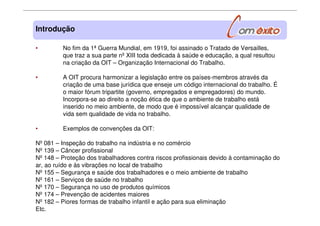 • No fim da 1ª Guerra Mundial, em 1919, foi assinado o Tratado de Versailles,
que traz a sua parte nº XIII toda dedicada à saúde e educação, a qual resultou
na criação da OIT – Organização Internacional do Trabalho.
• A OIT procura harmonizar a legislação entre os países-membros através da
criação de uma base jurídica que enseje um código internacional do trabalho. É
o maior fórum tripartite (governo, empregados e empregadores) do mundo.
Incorpora-se ao direito a noção ética de que o ambiente de trabalho está
inserido no meio ambiente, de modo que é impossível alcançar qualidade de
vida sem qualidade de vida no trabalho.
• Exemplos de convenções da OIT:
Nº 081 – Inspeção do trabalho na indústria e no comércio
Nº 139 – Câncer profissional
Nº 148 – Proteção dos trabalhadores contra riscos profissionais devido à contaminação do
ar, ao ruído e às vibrações no local de trabalho
Nº 155 – Segurança e saúde dos trabalhadores e o meio ambiente de trabalho
Nº 161 – Serviços de saúde no trabalho
Nº 170 – Segurança no uso de produtos químicos
Nº 174 – Prevenção de acidentes maiores
Nº 182 – Piores formas de trabalho infantil e ação para sua eliminação
Etc.
Introdução
 