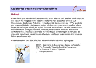 No Brasil
• Na Constituição da República Federativa do Brasil de 5/10/1988 existem vários capítulos
que tratam das relações com o trabalho. De forma mais específica temos a CLT –
Consolidação das Leis do Trabalho – revisada em 22 de dezembro de 1977 e que trata
das responsabilidades relativas aos orgãos públicos, empresas e empregados, fala de
inspeção, embargo e interdição, orgãos de saúde e medicina do trabalho nas empresas,
equipamento de proteção individual, medidas preventivas de medicina do trabalho,
conforto térmico, instalações elétricas, movimentação, armazenagem e manuseio de
materiais, máquinas e equipamentos, atividades insalubres ou perigosas, prevenção da
fadiga, penalidades, etc.
• No Brasil temos uma estrutura para desenvolvimento de novas legislações:
SSST – Secretaria de Segurança e Saúde no Trabalho
CTPP – Comissão Tripartite Paritária Permanente
GTT – Grupo de Trabalho Tripartite
GT – Grupo Técnico
Legislações trabalhistas e previdenciárias
 