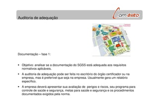 Auditoria de adequação
Documentação – fase 1:
Objetivo: analisar se a documentação do SGSS está adequada aos requisitos
normativos aplicáveis.
A auditoria de adequação pode ser feita no escritório do órgão certificador ou na
empresa, mas é preferível que seja na empresa. Usualmente gera um relatório
específico.
A empresa deverá apresentar sua avaliação de perigos e riscos, seu programa para
controle de saúde e segurança, metas para saúde e segurança e os procedimentos
documentados exigidos pela norma.
 